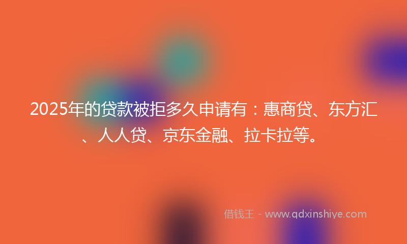 2025年的贷款被拒多久申请有：惠商贷、东方汇、人人贷、京东金融、拉卡拉等。