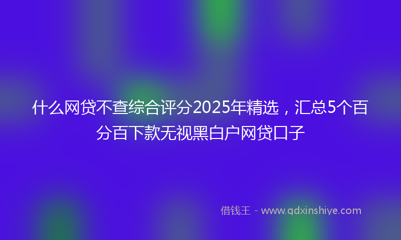 什么网贷不查综合评分2025年精选，汇总5个百分百下款无视黑白户网贷口子