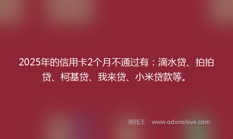2025年的信用卡2个月不通过有：滴水贷、拍拍贷、柯基贷、我来贷、小米贷款等。