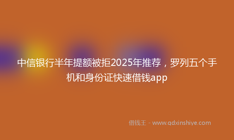 中信银行半年提额被拒2025年推荐，罗列五个手机和身份证快速借钱app