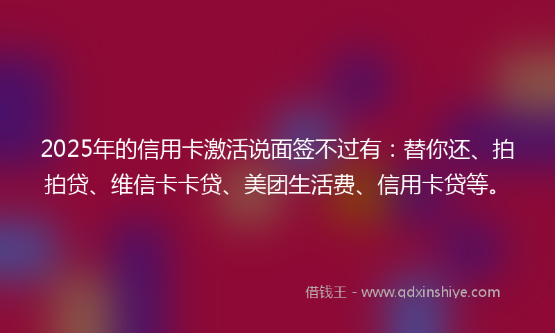 2025年的信用卡激活说面签不过有:替你还、拍拍贷、维信卡卡贷、美团生活费、信用卡贷等。