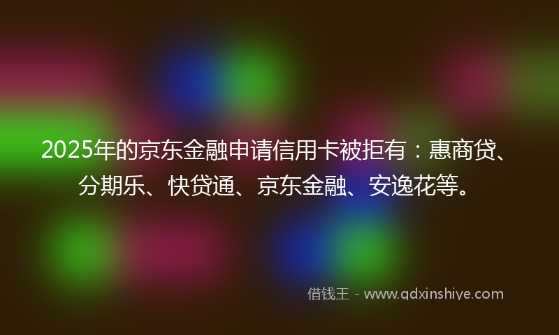 2025年的京东金融申请信用卡被拒有：惠商贷、分期乐、快贷通、京东金融、安逸花等。