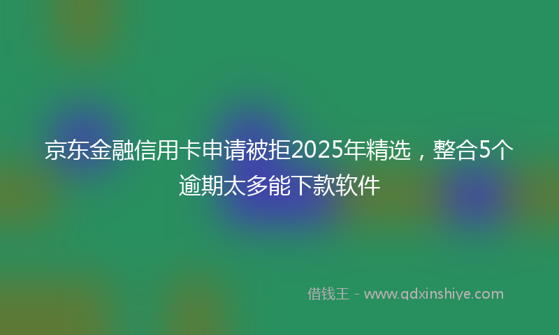 京东金融信用卡申请被拒2025年精选，整合5个逾期太多能下款软件