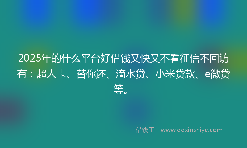 2025年的什么平台好借钱又快又不看征信不回访有：超人卡、替你还、滴水贷、小米贷款、e微贷等。