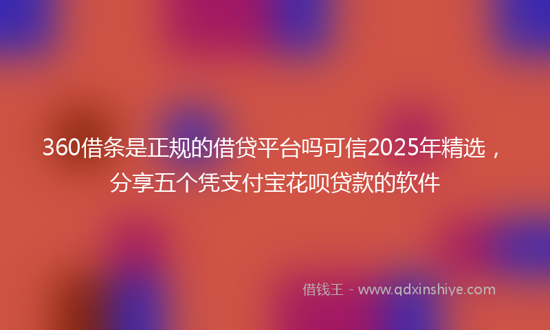 360借条是正规的借贷平台吗可信2025年精选，分享五个凭支付宝花呗贷款的软件