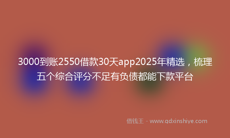 3000到账2550借款30天app2025年精选，梳理五个综合评分不足有负债都能下款平台