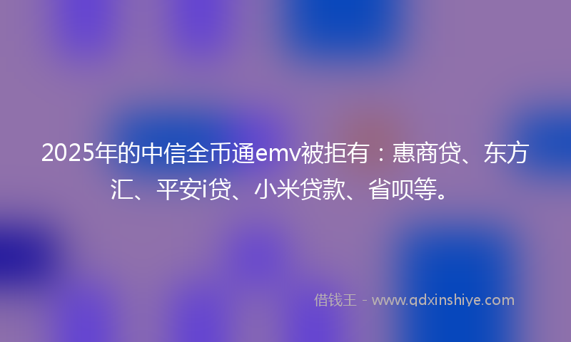 2025年的中信全币通emv被拒有：惠商贷、东方汇、平安i贷、小米贷款、省呗等。