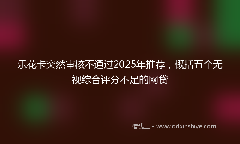 乐花卡突然审核不通过2025年推荐，概括五个无视综合评分不足的网贷