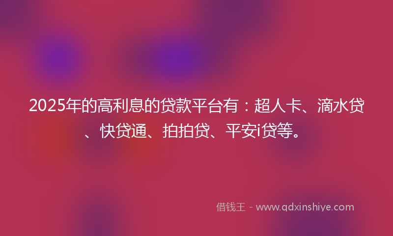2025年的高利息的贷款平台有：超人卡、滴水贷、快贷通、拍拍贷、平安i贷等。