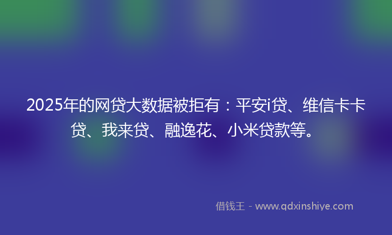 2025年的网贷大数据被拒有：平安i贷、维信卡卡贷、我来贷、融逸花、小米贷款等。