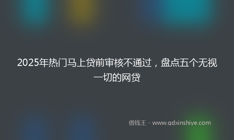 2025年热门马上贷前审核不通过，盘点五个无视一切的网贷