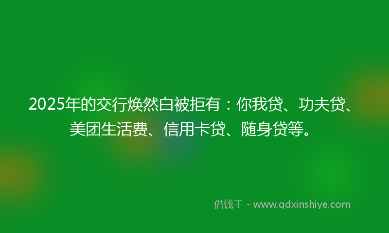 2025年的交行焕然白被拒有：你我贷、功夫贷、美团生活费、信用卡贷、随身贷等。