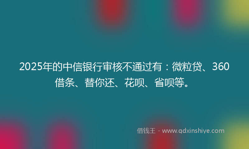 2025年的中信银行审核不通过有：微粒贷、360借条、替你还、花呗、省呗等。