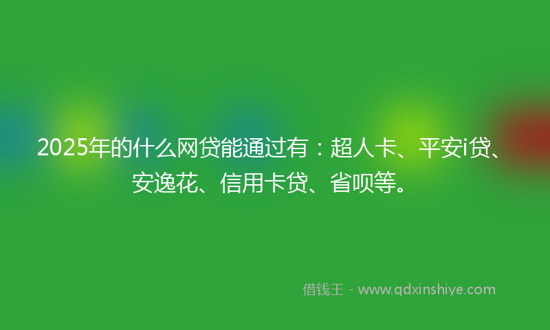 2025年的什么网贷能通过有：超人卡、平安i贷、安逸花、信用卡贷、省呗等。