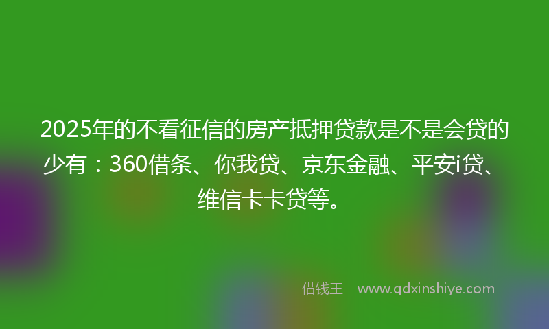 2025年的不看征信的房产抵押贷款是不是会贷的少有：360借条、你我贷、京东金融、平安i贷、维信卡卡贷等。
