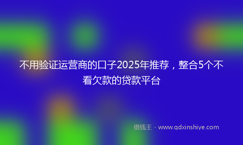 不用验证运营商的口子2025年推荐，整合5个不看欠款的贷款平台