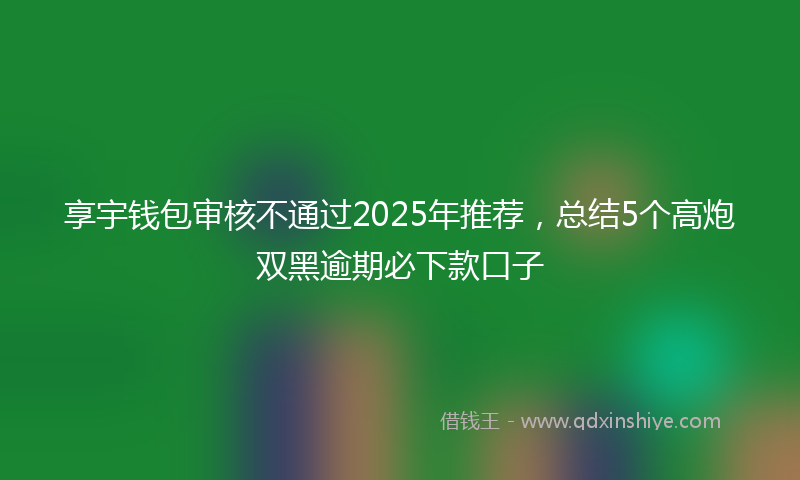 享宇钱包审核不通过2025年推荐，总结5个高炮双黑逾期必下款口子