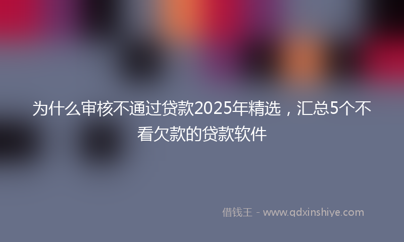 为什么审核不通过贷款2025年精选，汇总5个不看欠款的贷款软件