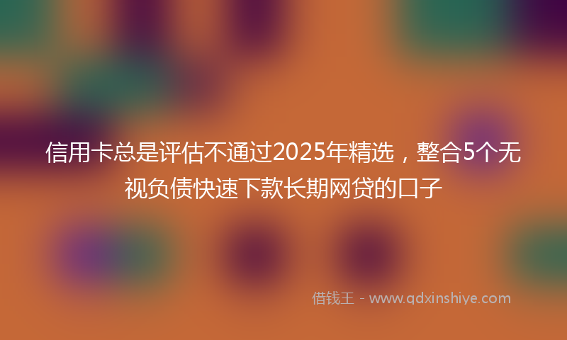 信用卡总是评估不通过2025年精选，整合5个无视负债快速下款长期网贷的口子