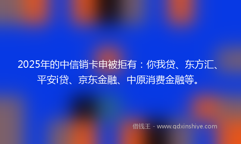 2025年的中信销卡申被拒有：你我贷、东方汇、平安i贷、京东金融、中原消费金融等。