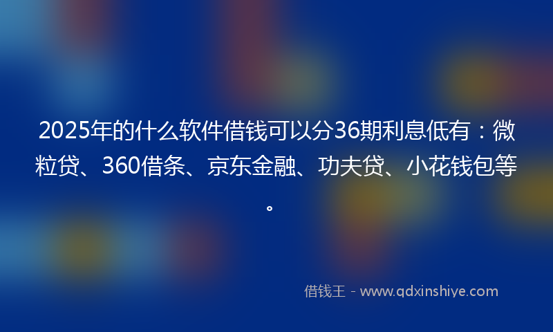 2025年的什么软件借钱可以分36期利息低有：微粒贷、360借条、京东金融、功夫贷、小花钱包等。
