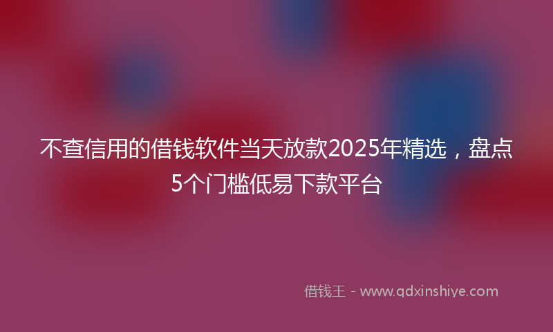 不查信用的借钱软件当天放款2025年精选，盘点5个门槛低易下款平台