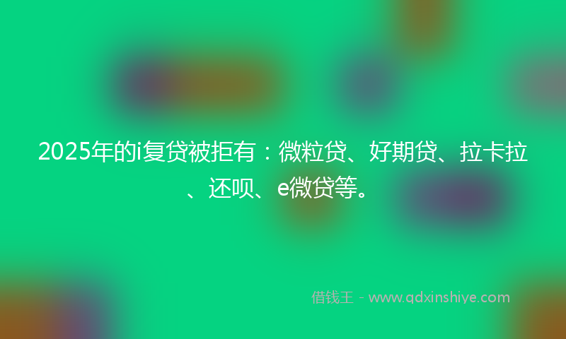 2025年的i复贷被拒有：微粒贷、好期贷、拉卡拉、还呗、e微贷等。