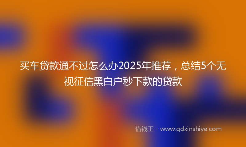 买车贷款通不过怎么办2025年推荐，总结5个无视征信黑白户秒下款的贷款