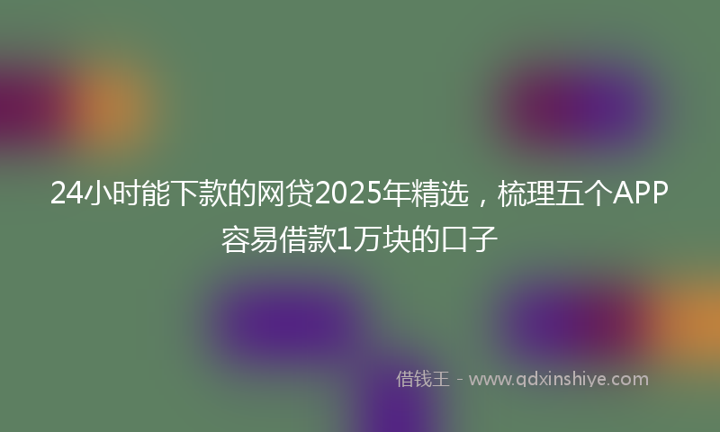 24小时能下款的网贷2025年精选，梳理五个APP容易借款1万块的口子