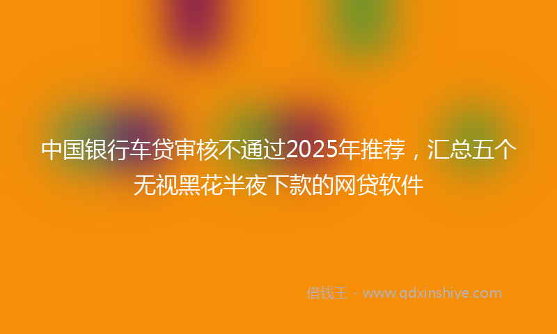 中国银行车贷审核不通过2025年推荐，汇总五个无视黑花半夜下款的网贷软件