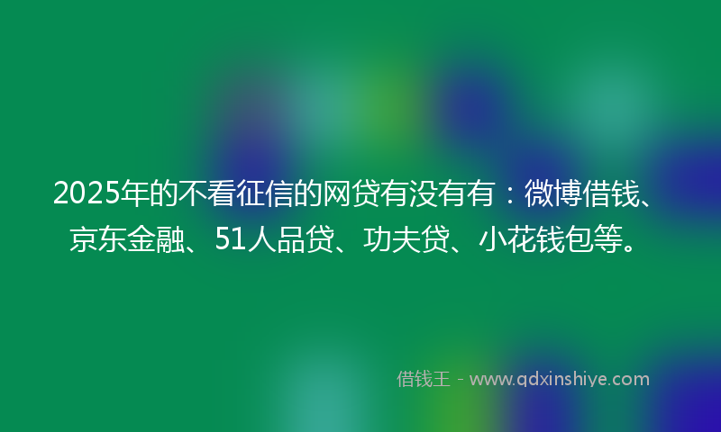 2025年的不看征信的网贷有没有有：微博借钱、京东金融、51人品贷、功夫贷、小花钱包等。