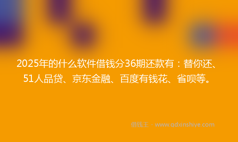 2025年的什么软件借钱分36期还款有：替你还、51人品贷、京东金融、百度有钱花、省呗等。