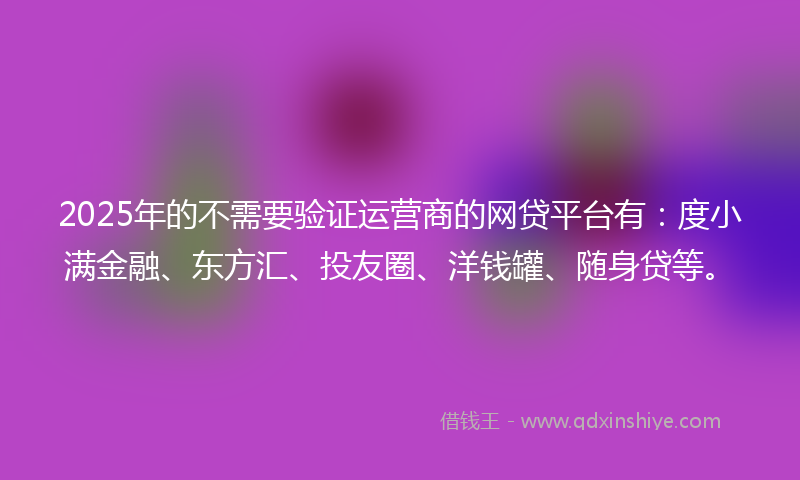 2025年的不需要验证运营商的网贷平台有：度小满金融、东方汇、投友圈、洋钱罐、随身贷等。