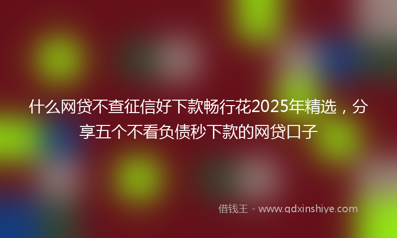 什么网贷不查征信好下款畅行花2025年精选，分享五个不看负债秒下款的网贷口子
