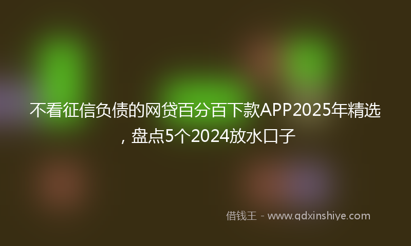 不看征信负债的网贷百分百下款APP2025年精选，盘点5个2024放水口子