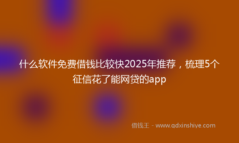 什么软件免费借钱比较快2025年推荐，梳理5个征信花了能网贷的app