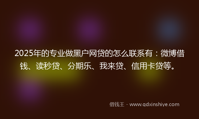 2025年的专业做黑户网贷的怎么联系有：微博借钱、读秒贷、分期乐、我来贷、信用卡贷等。
