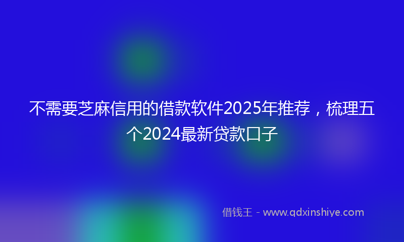 不需要芝麻信用的借款软件2025年推荐，梳理五个2024最新贷款口子