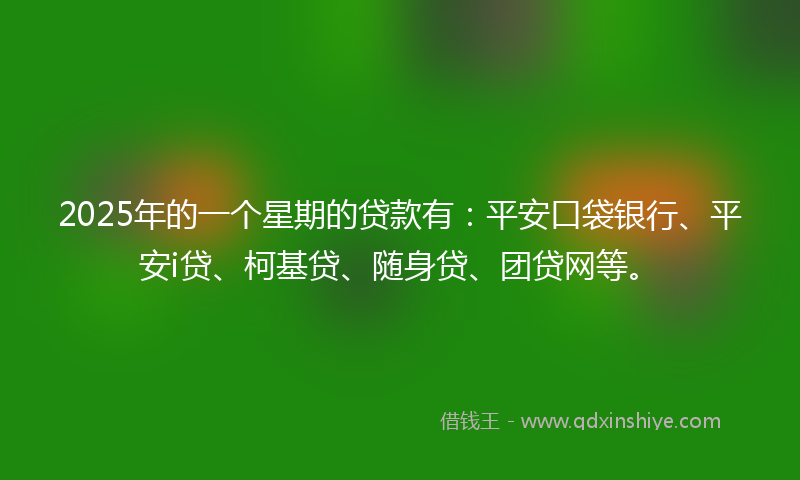 2025年的一个星期的贷款有：平安口袋银行、平安i贷、柯基贷、随身贷、团贷网等。