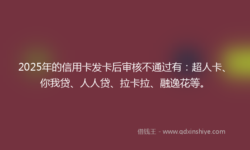2025年的信用卡发卡后审核不通过有：超人卡、你我贷、人人贷、拉卡拉、融逸花等。