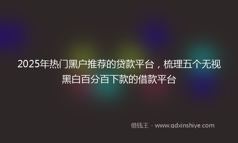2025年热门黑户推荐的贷款平台，梳理五个无视黑白百分百下款的借款平台