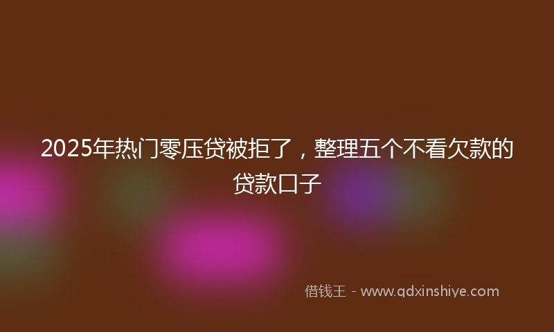 2025年热门零压贷被拒了，整理五个不看欠款的贷款口子