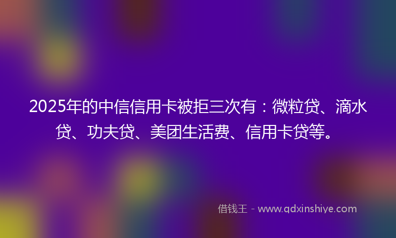 2025年的中信信用卡被拒三次有：微粒贷、滴水贷、功夫贷、美团生活费、信用卡贷等。