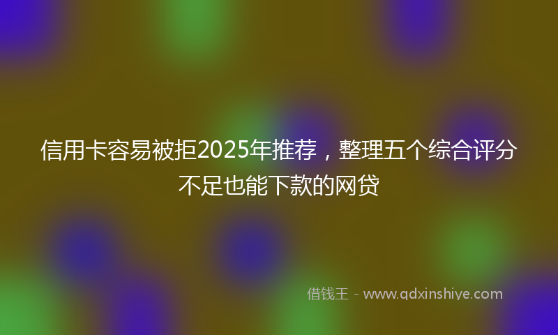 信用卡容易被拒2025年推荐，整理五个综合评分不足也能下款的网贷
