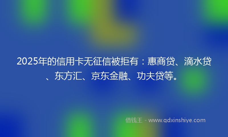 2025年的信用卡无征信被拒有：惠商贷、滴水贷、东方汇、京东金融、功夫贷等。