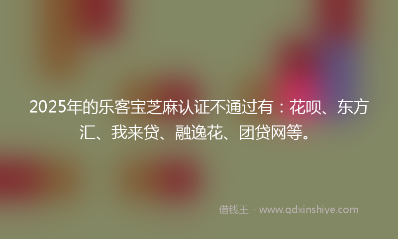2025年的乐客宝芝麻认证不通过有：花呗、东方汇、我来贷、融逸花、团贷网等。