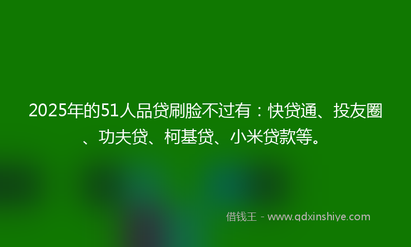 2025年的51人品贷刷脸不过有：快贷通、投友圈、功夫贷、柯基贷、小米贷款等。