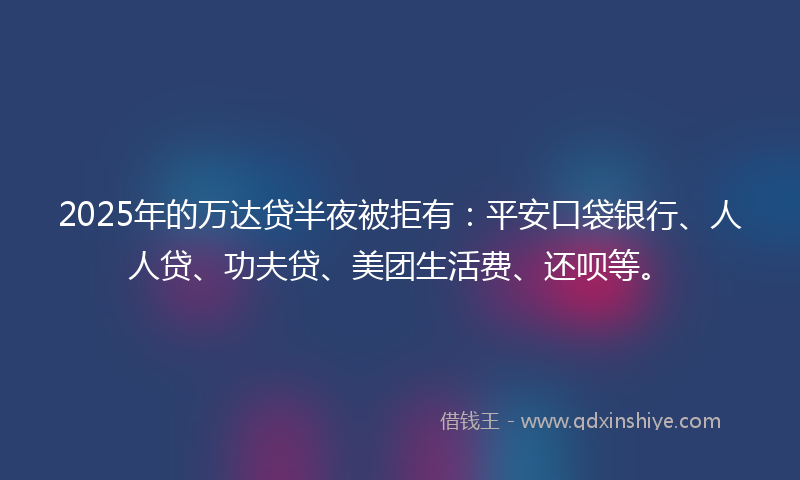 2025年的万达贷半夜被拒有：平安口袋银行、人人贷、功夫贷、美团生活费、还呗等。