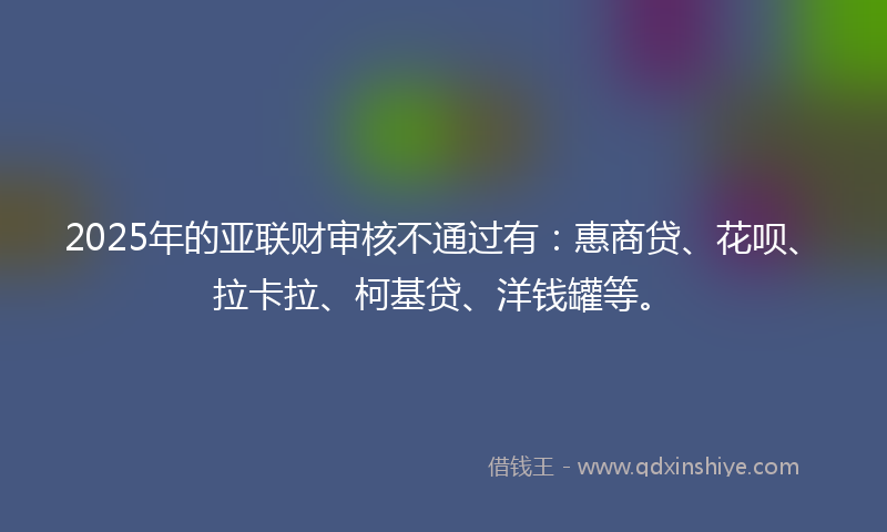 2025年的亚联财审核不通过有：惠商贷、花呗、拉卡拉、柯基贷、洋钱罐等。