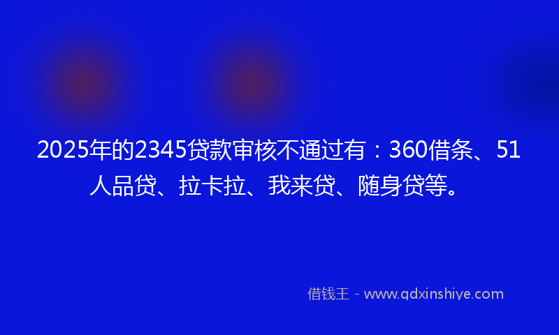 2025年的2345贷款审核不通过有：360借条、51人品贷、拉卡拉、我来贷、随身贷等。